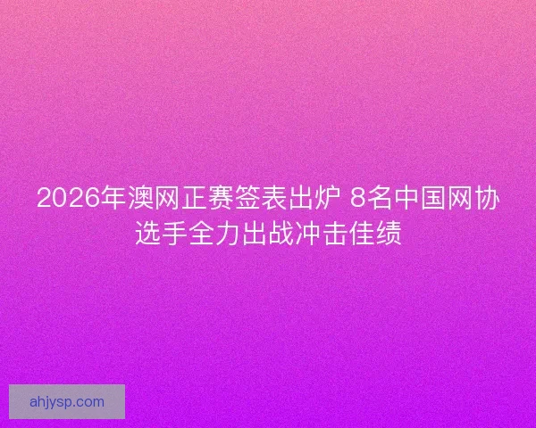 2026年澳网正赛签表出炉 8名中国网协选手全力出战冲击佳绩