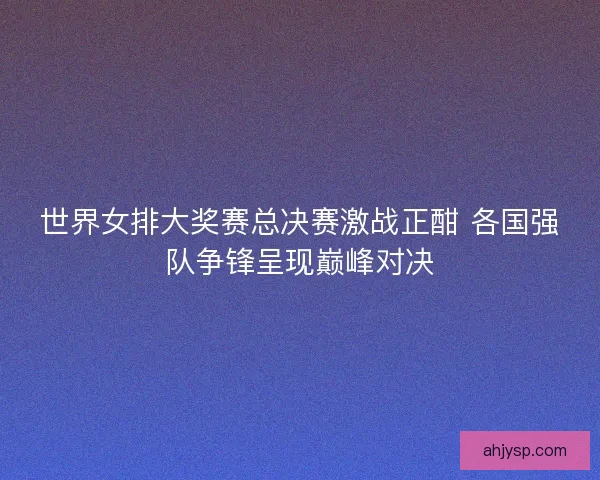 世界女排大奖赛总决赛激战正酣 各国强队争锋呈现巅峰对决