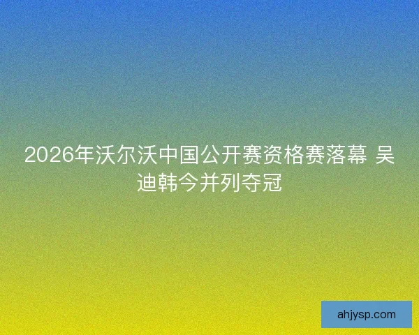 2026年沃尔沃中国公开赛资格赛落幕 吴迪韩今并列夺冠