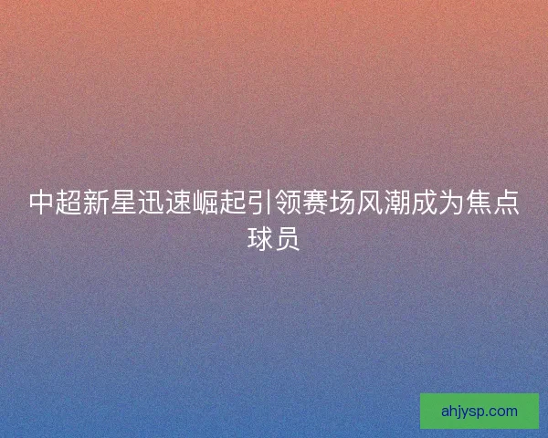 中超新星迅速崛起引领赛场风潮成为焦点球员