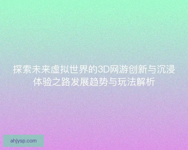 探索未来虚拟世界的3D网游创新与沉浸体验之路发展趋势与玩法解析