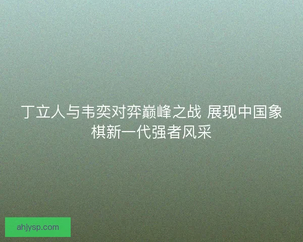 丁立人与韦奕对弈巅峰之战 展现中国象棋新一代强者风采