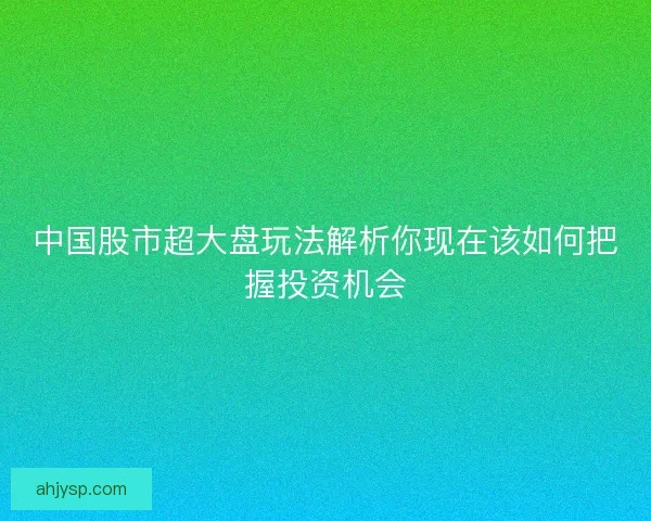 中国股市超大盘玩法解析你现在该如何把握投资机会