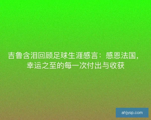 吉鲁含泪回顾足球生涯感言：感恩法国，幸运之至的每一次付出与收获