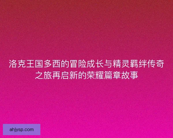 洛克王国多西的冒险成长与精灵羁绊传奇之旅再启新的荣耀篇章故事