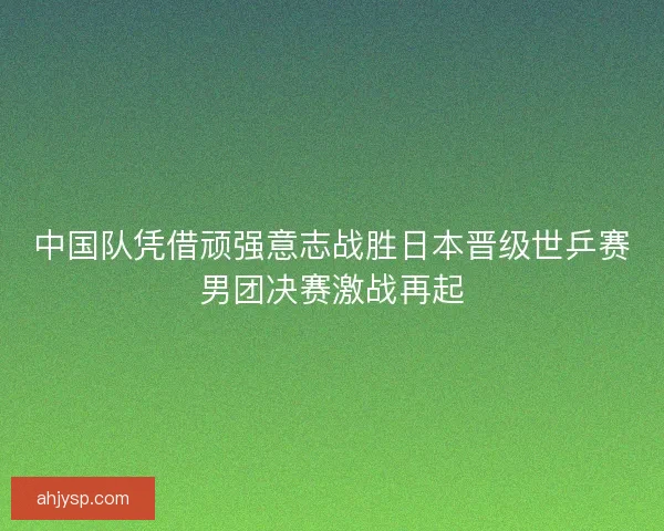 中国队凭借顽强意志战胜日本晋级世乒赛男团决赛激战再起