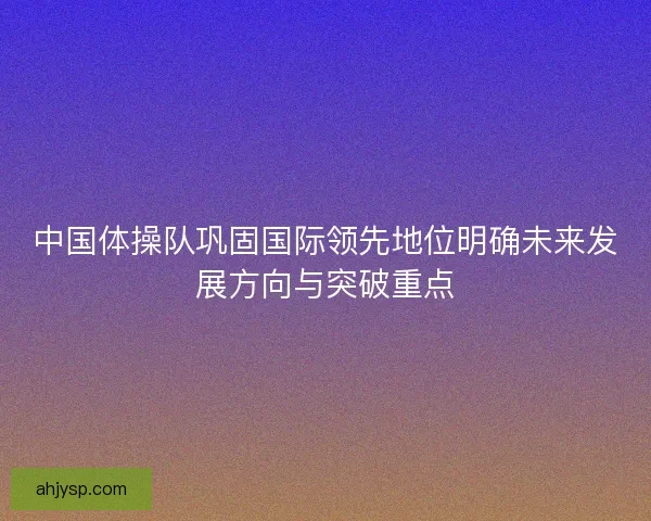 中国体操队巩固国际领先地位明确未来发展方向与突破重点