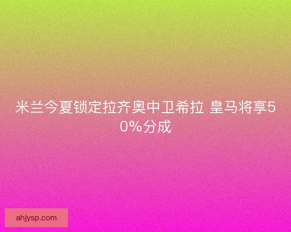 米兰今夏锁定拉齐奥中卫希拉 皇马将享50%分成