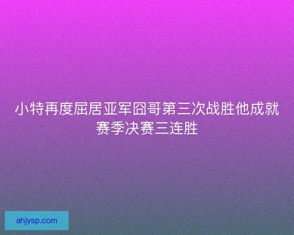小特再度屈居亚军囧哥第三次战胜他成就赛季决赛三连胜